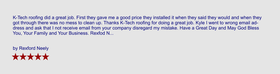 K-Tech roofing did a great job. First they gave me a good price they installed it when they said they would and when they got through there was no mess to clean up. Thanks K-Tech roofing for doing a great job. Kyle I went to wrong email address and ask that I not receive email from your company disregard my mistake. Have a Great Day and May God Bless You, Your Family and Your Business. Rexfod N...  by Rexford Neely
