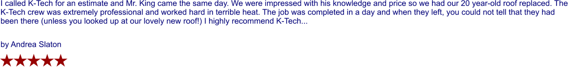 I called K-Tech for an estimate and Mr. King came the same day. We were impressed with his knowledge and price so we had our 20 year-old roof replaced. The K-Tech crew was extremely professional and worked hard in terrible heat. The job was completed in a day and when they left, you could not tell that they had been there (unless you looked up at our lovely new roof!) I highly recommend K-Tech...  by Andrea Slaton