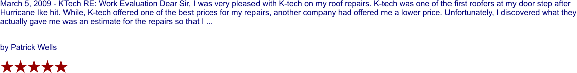 March 5, 2009 - KTech RE: Work Evaluation Dear Sir, I was very pleased with K-tech on my roof repairs. K-tech was one of the first roofers at my door step after Hurricane Ike hit. While, K-tech offered one of the best prices for my repairs, another company had offered me a lower price. Unfortunately, I discovered what they actually gave me was an estimate for the repairs so that I ...  by Patrick Wells