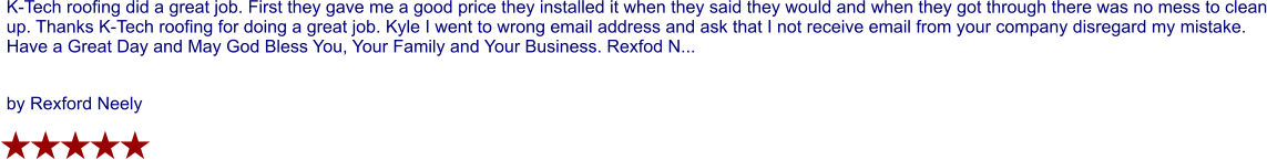 K-Tech roofing did a great job. First they gave me a good price they installed it when they said they would and when they got through there was no mess to clean up. Thanks K-Tech roofing for doing a great job. Kyle I went to wrong email address and ask that I not receive email from your company disregard my mistake. Have a Great Day and May God Bless You, Your Family and Your Business. Rexfod N...  by Rexford Neely