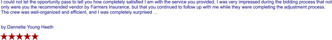 I could not let the opportunity pass to tell you how completely satisfied I am with the service you provided. I was very impressed during the bidding process that not only were you the recommended vendor by Farmers Insurance, but that you continued to follow up with me while they were completing the adjustment process. The crew was well-organized and efficient, and I was completely surprised ...  by Dannette Young Heeth