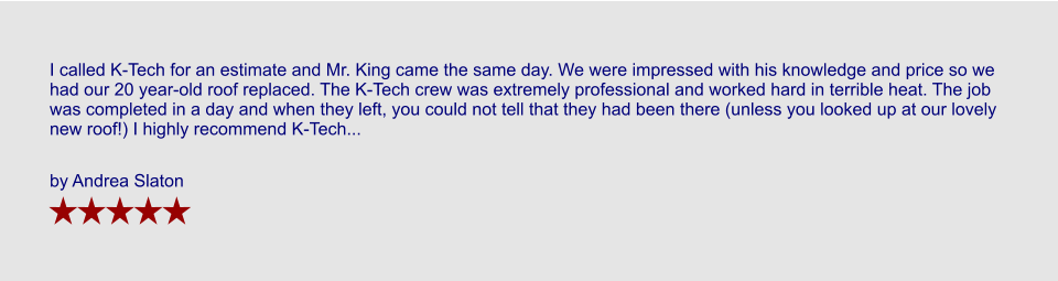 I called K-Tech for an estimate and Mr. King came the same day. We were impressed with his knowledge and price so we had our 20 year-old roof replaced. The K-Tech crew was extremely professional and worked hard in terrible heat. The job was completed in a day and when they left, you could not tell that they had been there (unless you looked up at our lovely new roof!) I highly recommend K-Tech...  by Andrea Slaton