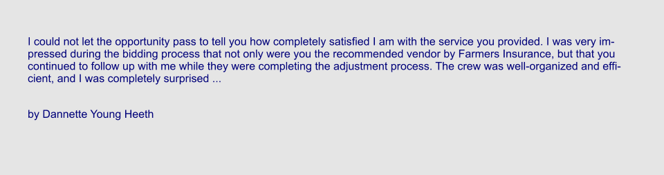I could not let the opportunity pass to tell you how completely satisfied I am with the service you provided. I was very impressed during the bidding process that not only were you the recommended vendor by Farmers Insurance, but that you continued to follow up with me while they were completing the adjustment process. The crew was well-organized and efficient, and I was completely surprised ...  by Dannette Young Heeth