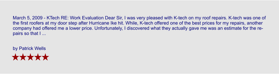 March 5, 2009 - KTech RE: Work Evaluation Dear Sir, I was very pleased with K-tech on my roof repairs. K-tech was one of the first roofers at my door step after Hurricane Ike hit. While, K-tech offered one of the best prices for my repairs, another company had offered me a lower price. Unfortunately, I discovered what they actually gave me was an estimate for the repairs so that I ...  by Patrick Wells